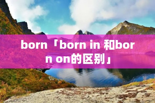 born「born in 和born on的区别」 born「born in 和born on的区别」