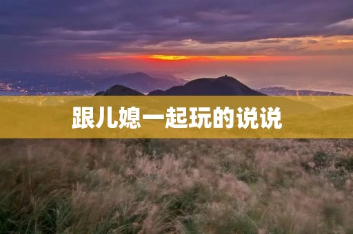 跟儿媳一起玩的说说