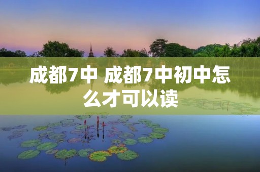 成都7中 成都7中初中怎么才可以读 成都7中 成都7中初中怎么才可以读