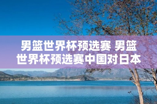 男篮世界杯预选赛 男篮世界杯预选赛中国对日本