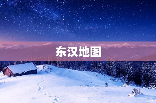 东汉地图:揭开历史的神秘面纱 东汉地图:揭开历史的神秘面纱