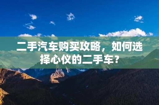 二手汽车购买攻略，如何选择心仪的二手车？
