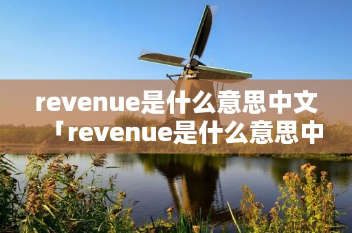 revenue是什么意思中文「revenue是什么意思中文翻译」 revenue是什么意思中文「revenue是什么意思中文翻译」