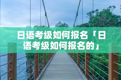 日语考级如何报名「日语考级如何报名的」 日语考级如何报名「日语考级如何报名的」
