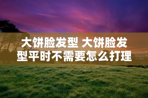 大饼脸发型 大饼脸发型平时不需要怎么打理 大饼脸发型 大饼脸发型平时不需要怎么打理