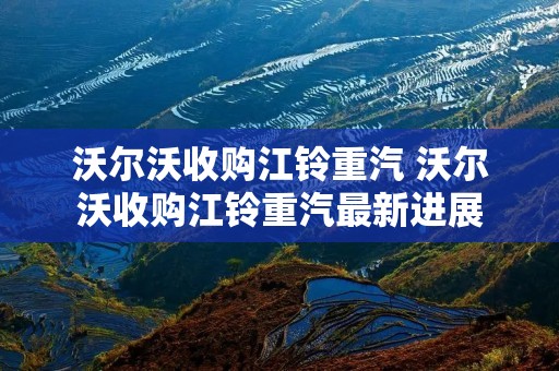 沃尔沃收购江铃重汽 沃尔沃收购江铃重汽最新进展 沃尔沃收购江铃重汽 沃尔沃收购江铃重汽最新进展
