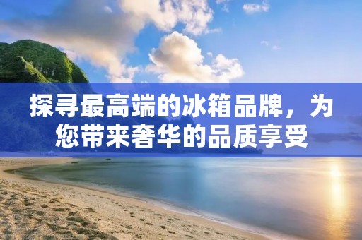 探寻最高端的冰箱品牌，为您带来奢华的品质享受