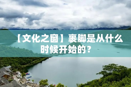 【文化之窗】裹脚是从什么时候开始的?