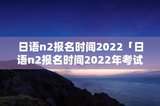 日语n2报名时间2022「日语n2报名时间2022年考试地点」