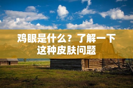 鸡眼是什么?了解一下这种皮肤问题 鸡眼是什么?了解一下这种皮肤问题