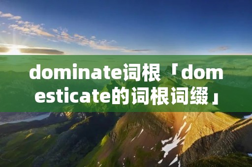 dominate词根「domesticate的词根词缀」