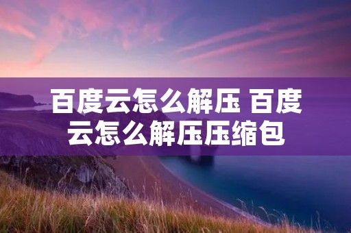 百度云怎么解压 百度云怎么解压压缩包