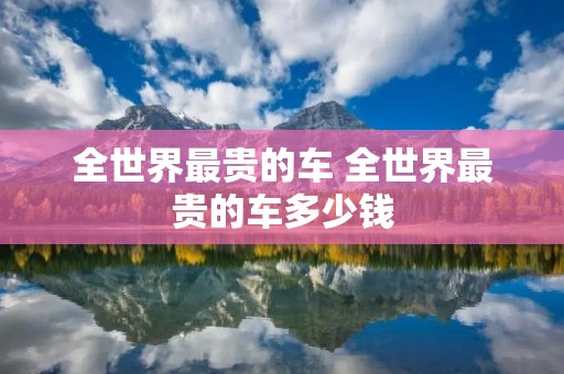 全世界最贵的车 全世界最贵的车多少钱 全世界最贵的车 全世界最贵的车多少钱