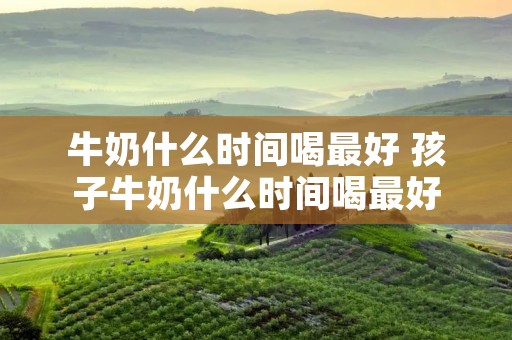 牛奶什么时间喝最好 孩子牛奶什么时间喝最好
