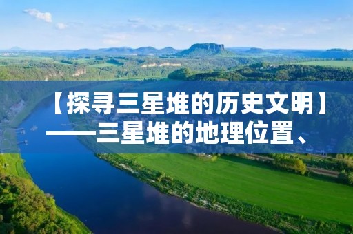 【探寻三星堆的历史文明】——三星堆的地理位置、历史文化、考古发现及其意义