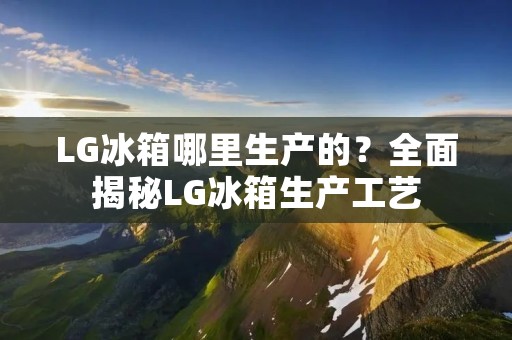 LG冰箱哪里生产的？全面揭秘LG冰箱生产工艺