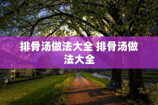 排骨汤做法大全 排骨汤做法大全 排骨汤做法大全 排骨汤做法大全