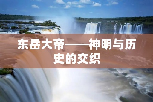 东岳大帝——神明与历史的交织 东岳大帝——神明与历史的交织