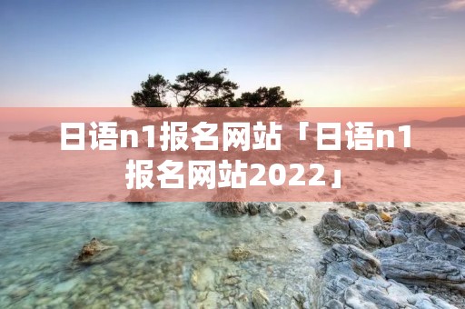 日语n1报名网站「日语n1报名网站2022」