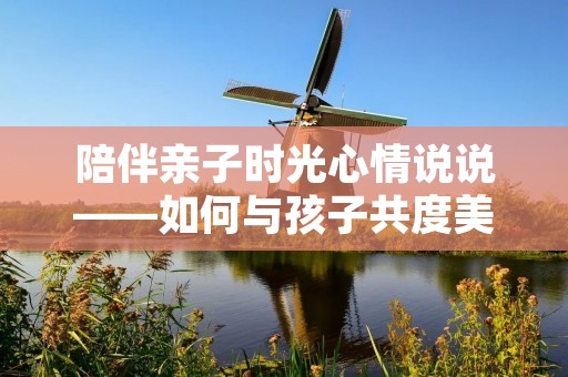 陪伴亲子时光心情说说——如何与孩子共度美好时光