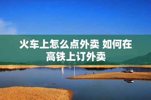 火车上怎么点外卖 如何在高铁上订外卖