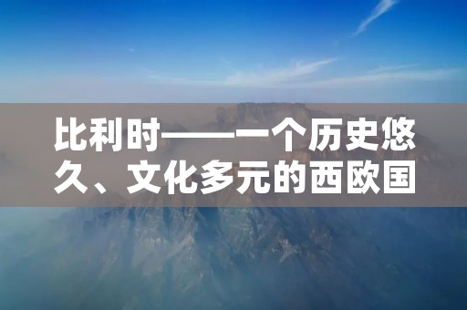 比利时——一个历史悠久、文化多元的西欧国家 比利时——一个历史悠久、文化多元的西欧国家