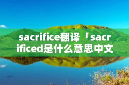 sacrifice翻译「sacrificed是什么意思中文翻译」 sacrifice翻译「sacrificed是什么意思中文翻译」