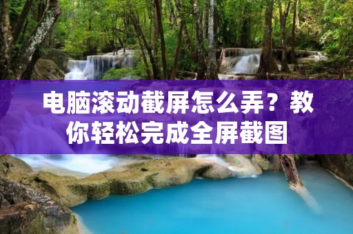 电脑滚动截屏怎么弄?教你轻松完成全屏截图 电脑滚动截屏怎么弄?教你轻松完成全屏截图