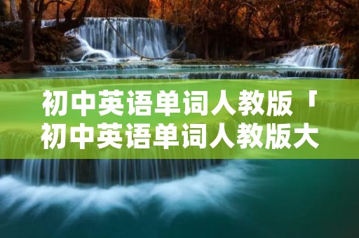 初中英语单词人教版「初中英语单词人教版大全汇总」 初中英语单词人教版「初中英语单词人教版大全汇总」