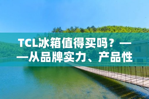 TCL冰箱值得买吗?——从品牌实力、产品性能、用户评价三方面分析 TCL冰箱值得买吗?——从品牌实力、产品性能、用户评价三方面分析
