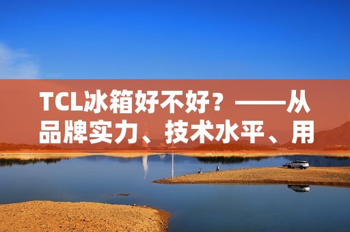 TCL冰箱好不好？——从品牌实力、技术水平、用户评价等多方面解析
