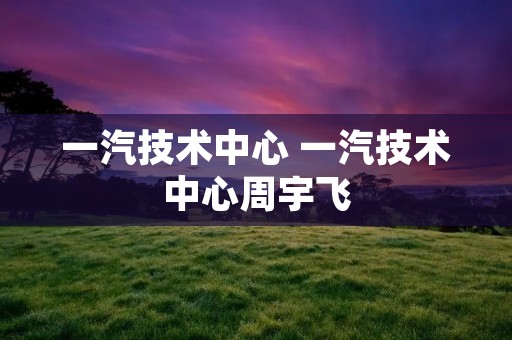 一汽技术中心 一汽技术中心周宇飞
