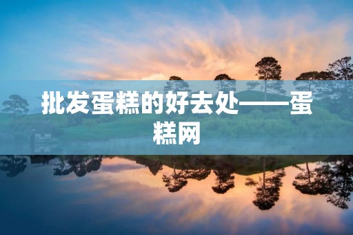批发蛋糕的好去处——蛋糕网 批发蛋糕的好去处——蛋糕网