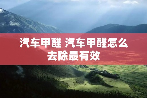 汽车甲醛 汽车甲醛怎么去除最有效 汽车甲醛 汽车甲醛怎么去除最有效