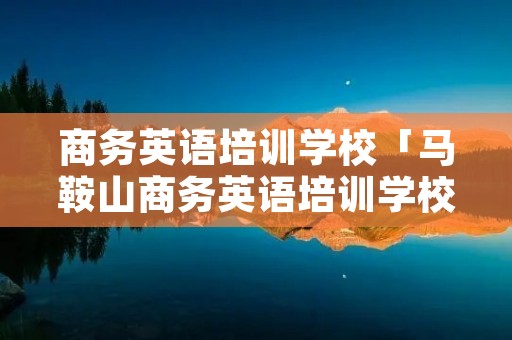 商务英语培训学校「马鞍山商务英语培训学校」 商务英语培训学校「马鞍山商务英语培训学校」