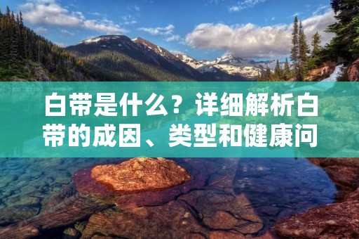 白带是什么？详细解析白带的成因、类型和健康问题