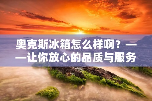 奥克斯冰箱怎么样啊？——让你放心的品质与服务