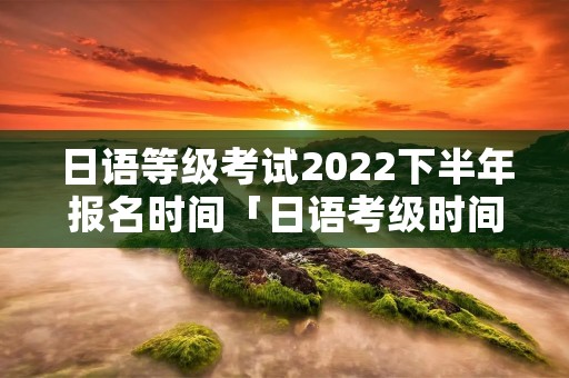 日语等级考试2022下半年报名时间「日语考级时间2022年考试时间」