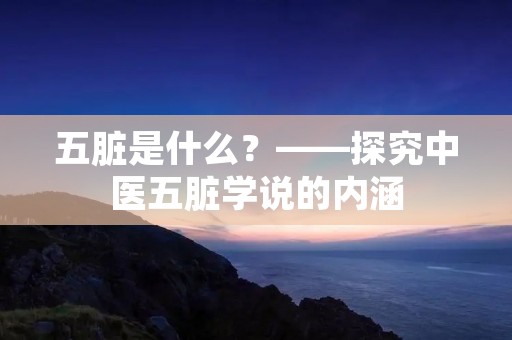 五脏是什么?——探究中医五脏学说的内涵 五脏是什么?——探究中医五脏学说的内涵