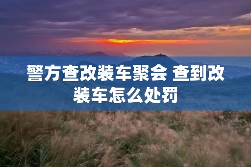 警方查改装车聚会 查到改装车怎么处罚