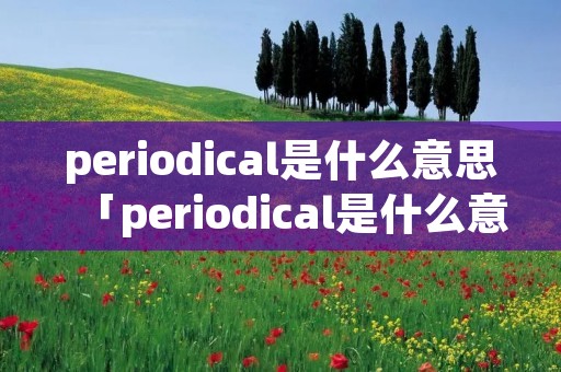 periodical是什么意思「periodical是什么意思中文翻译是什么意思啊了」 periodical是什么意思「periodical是什么意思中文翻译是什么意思啊了」