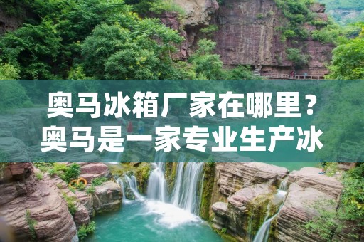 奥马冰箱厂家在哪里？奥马是一家专业生产冰箱的厂家，拥有多年的生产经验和先进的生产设备。如果您在寻找一家可靠的冰箱厂家，那么奥马肯定是您的不二选择。
