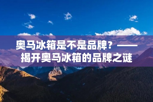 奥马冰箱是不是品牌?——揭开奥马冰箱的品牌之谜 奥马冰箱是不是品牌?——揭开奥马冰箱的品牌之谜