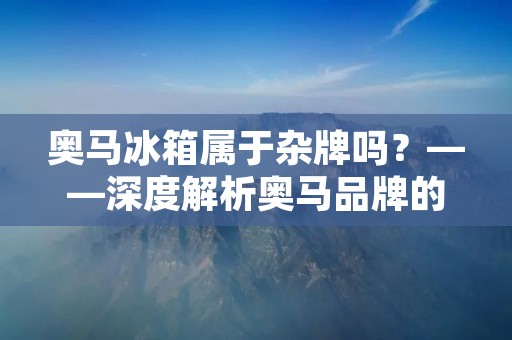 奥马冰箱属于杂牌吗?——深度解析奥马品牌的背景和实力 奥马冰箱属于杂牌吗?——深度解析奥马品牌的背景和实力