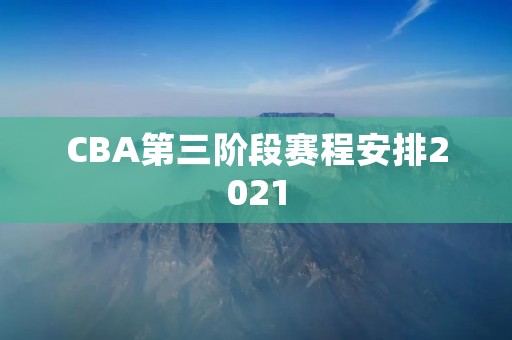 CBA第三阶段赛程安排2021:全新的挑战 CBA第三阶段赛程安排2021:全新的挑战