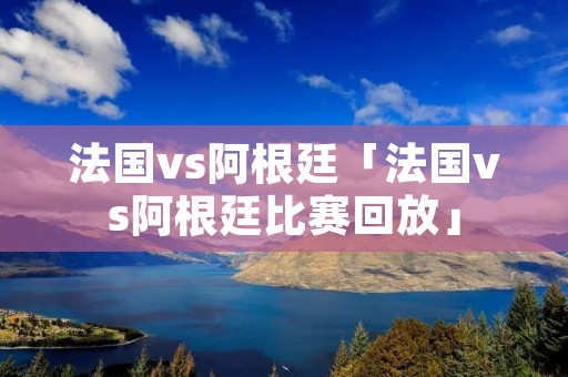 法国vs阿根廷「法国vs阿根廷比赛回放」