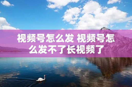 视频号怎么发 视频号怎么发不了长视频了 视频号怎么发 视频号怎么发不了长视频了