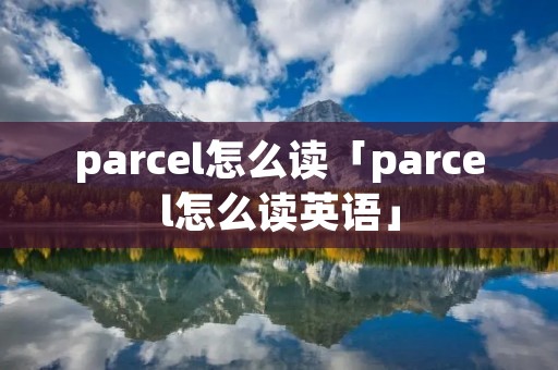 parcel怎么读「parcel怎么读英语」 parcel怎么读「parcel怎么读英语」