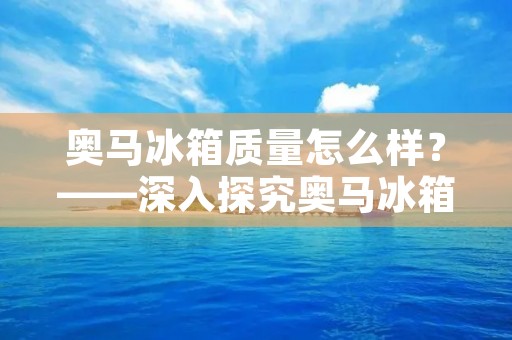 奥马冰箱质量怎么样？——深入探究奥马冰箱的品质