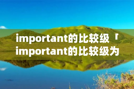 important的比较级「important的比较级为什么加more」 important的比较级「important的比较级为什么加more」